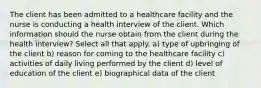 The client has been admitted to a healthcare facility and the nurse is conducting a health interview of the client. Which information should the nurse obtain from the client during the health interview? Select all that apply. a) type of upbringing of the client b) reason for coming to the healthcare facility c) activities of daily living performed by the client d) level of education of the client e) biographical data of the client