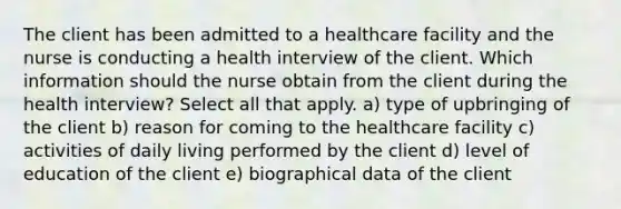 The client has been admitted to a healthcare facility and the nurse is conducting a health interview of the client. Which information should the nurse obtain from the client during the health interview? Select all that apply. a) type of upbringing of the client b) reason for coming to the healthcare facility c) activities of daily living performed by the client d) level of education of the client e) biographical data of the client