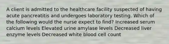 A client is admitted to the healthcare facility suspected of having acute pancreatitis and undergoes laboratory testing. Which of the following would the nurse expect to find? Increased serum calcium levels Elevated urine amylase levels Decreased liver enzyme levels Decreased white blood cell count