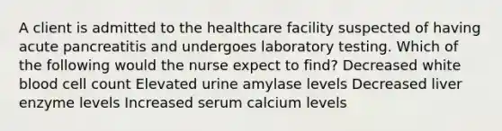 A client is admitted to the healthcare facility suspected of having acute pancreatitis and undergoes laboratory testing. Which of the following would the nurse expect to find? Decreased white blood cell count Elevated urine amylase levels Decreased liver enzyme levels Increased serum calcium levels