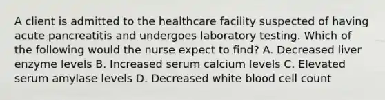 A client is admitted to the healthcare facility suspected of having acute pancreatitis and undergoes laboratory testing. Which of the following would the nurse expect to find? A. Decreased liver enzyme levels B. Increased serum calcium levels C. Elevated serum amylase levels D. Decreased white blood cell count