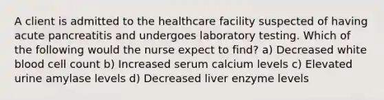 A client is admitted to the healthcare facility suspected of having acute pancreatitis and undergoes laboratory testing. Which of the following would the nurse expect to find? a) Decreased white blood cell count b) Increased serum calcium levels c) Elevated urine amylase levels d) Decreased liver enzyme levels