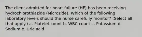 The client admitted for heart failure (HF) has been receiving hydrochlorothiazide (Microzide). Which of the following laboratory levels should the nurse carefully monitor? (Select all that apply.) a. Platelet count b. WBC count c. Potassium d. Sodium e. Uric acid