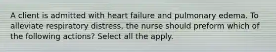 A client is admitted with heart failure and pulmonary edema. To alleviate respiratory distress, the nurse should preform which of the following actions? Select all the apply.