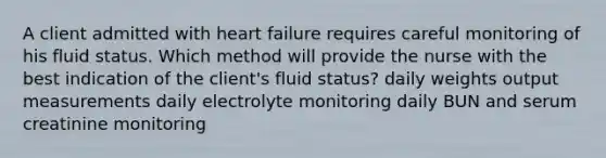 A client admitted with heart failure requires careful monitoring of his fluid status. Which method will provide the nurse with the best indication of the client's fluid status? daily weights output measurements daily electrolyte monitoring daily BUN and serum creatinine monitoring