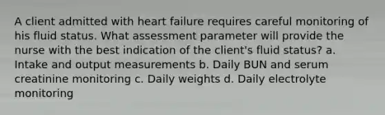 A client admitted with heart failure requires careful monitoring of his fluid status. What assessment parameter will provide the nurse with the best indication of the client's fluid status? a. Intake and output measurements b. Daily BUN and serum creatinine monitoring c. Daily weights d. Daily electrolyte monitoring