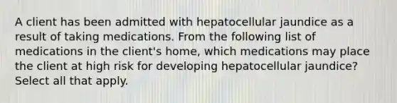 A client has been admitted with hepatocellular jaundice as a result of taking medications. From the following list of medications in the client's home, which medications may place the client at high risk for developing hepatocellular jaundice? Select all that apply.