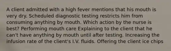 A client admitted with a high fever mentions that his mouth is very dry. Scheduled diagnostic testing restricts him from consuming anything by mouth. Which action by the nurse is best? Performing mouth care Explaining to the client that he can't have anything by mouth until after testing. Increasing the infusion rate of the client's I.V. fluids. Offering the client ice chips