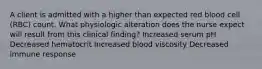 A client is admitted with a higher than expected red blood cell (RBC) count. What physiologic alteration does the nurse expect will result from this clinical finding? Increased serum pH Decreased hematocrit Increased blood viscosity Decreased immune response