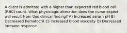 A client is admitted with a higher than expected red blood cell (RBC) count. What physiologic alteration does the nurse expect will result from this clinical finding? A) Increased serum pH B) Decreased hematocrit C) Increased blood viscosity D) Decreased immune response