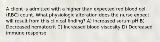 A client is admitted with a higher than expected red blood cell (RBC) count. What physiologic alteration does the nurse expect will result from this clinical finding? A) Increased serum pH B) Decreased hematocrit C) Increased blood viscosity D) Decreased immune response