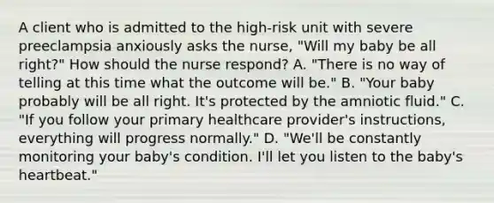 A client who is admitted to the high-risk unit with severe preeclampsia anxiously asks the nurse, "Will my baby be all right?" How should the nurse respond? A. "There is no way of telling at this time what the outcome will be." B. "Your baby probably will be all right. It's protected by the amniotic fluid." C. "If you follow your primary healthcare provider's instructions, everything will progress normally." D. "We'll be constantly monitoring your baby's condition. I'll let you listen to the baby's heartbeat."