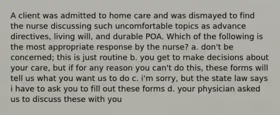 A client was admitted to home care and was dismayed to find the nurse discussing such uncomfortable topics as advance directives, living will, and durable POA. Which of the following is the most appropriate response by the nurse? a. don't be concerned; this is just routine b. you get to make decisions about your care, but if for any reason you can't do this, these forms will tell us what you want us to do c. i'm sorry, but the state law says i have to ask you to fill out these forms d. your physician asked us to discuss these with you