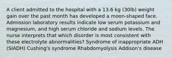 A client admitted to the hospital with a 13.6 kg (30lb) weight gain over the past month has developed a moon-shaped face. Admission laboratory results indicate low serum potassium and magnesium, and high serum chloride and sodium levels. The nurse interprets that which disorder is most consistent with these electrolyte abnormalities? Syndrome of inappropriate ADH (SIADH) Cushing's syndrome Rhabdomyolysis Addison's disease