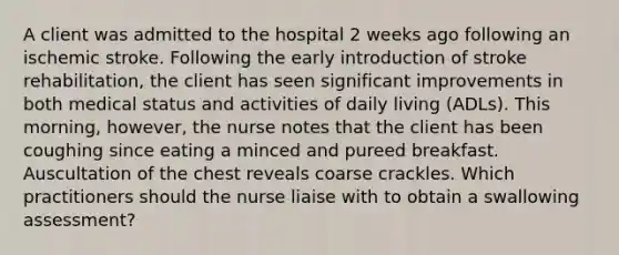 A client was admitted to the hospital 2 weeks ago following an ischemic stroke. Following the early introduction of stroke rehabilitation, the client has seen significant improvements in both medical status and activities of daily living (ADLs). This morning, however, the nurse notes that the client has been coughing since eating a minced and pureed breakfast. Auscultation of the chest reveals coarse crackles. Which practitioners should the nurse liaise with to obtain a swallowing assessment?