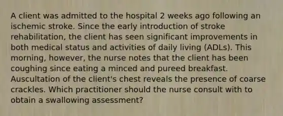 A client was admitted to the hospital 2 weeks ago following an ischemic stroke. Since the early introduction of stroke rehabilitation, the client has seen significant improvements in both medical status and activities of daily living (ADLs). This morning, however, the nurse notes that the client has been coughing since eating a minced and pureed breakfast. Auscultation of the client's chest reveals the presence of coarse crackles. Which practitioner should the nurse consult with to obtain a swallowing assessment?