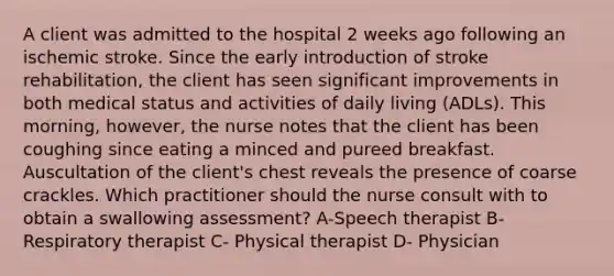 A client was admitted to the hospital 2 weeks ago following an ischemic stroke. Since the early introduction of stroke rehabilitation, the client has seen significant improvements in both medical status and activities of daily living (ADLs). This morning, however, the nurse notes that the client has been coughing since eating a minced and pureed breakfast. Auscultation of the client's chest reveals the presence of coarse crackles. Which practitioner should the nurse consult with to obtain a swallowing assessment? A-Speech therapist B- Respiratory therapist C- Physical therapist D- Physician