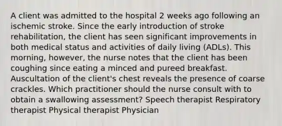 A client was admitted to the hospital 2 weeks ago following an ischemic stroke. Since the early introduction of stroke rehabilitation, the client has seen significant improvements in both medical status and activities of daily living (ADLs). This morning, however, the nurse notes that the client has been coughing since eating a minced and pureed breakfast. Auscultation of the client's chest reveals the presence of coarse crackles. Which practitioner should the nurse consult with to obtain a swallowing assessment? Speech therapist Respiratory therapist Physical therapist Physician