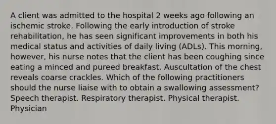 A client was admitted to the hospital 2 weeks ago following an ischemic stroke. Following the early introduction of stroke rehabilitation, he has seen significant improvements in both his medical status and activities of daily living (ADLs). This morning, however, his nurse notes that the client has been coughing since eating a minced and pureed breakfast. Auscultation of the chest reveals coarse crackles. Which of the following practitioners should the nurse liaise with to obtain a swallowing assessment? Speech therapist. Respiratory therapist. Physical therapist. Physician