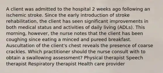 A client was admitted to the hospital 2 weeks ago following an ischemic stroke. Since the early introduction of stroke rehabilitation, the client has seen significant improvements in both medical status and activities of daily living (ADLs). This morning, however, the nurse notes that the client has been coughing since eating a minced and pureed breakfast. Auscultation of the client's chest reveals the presence of coarse crackles. Which practitioner should the nurse consult with to obtain a swallowing assessment? Physical therapist Speech therapist Respiratory therapist Health care provider