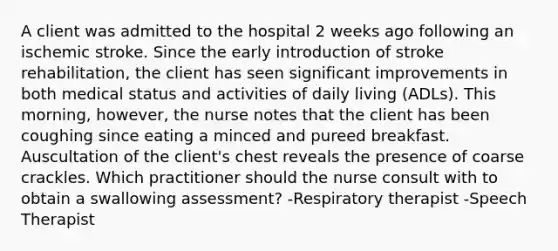 A client was admitted to the hospital 2 weeks ago following an ischemic stroke. Since the early introduction of stroke rehabilitation, the client has seen significant improvements in both medical status and activities of daily living (ADLs). This morning, however, the nurse notes that the client has been coughing since eating a minced and pureed breakfast. Auscultation of the client's chest reveals the presence of coarse crackles. Which practitioner should the nurse consult with to obtain a swallowing assessment? -Respiratory therapist -Speech Therapist