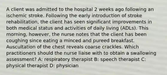 A client was admitted to the hospital 2 weeks ago following an ischemic stroke. Following the early introduction of stroke rehabilitation, the client has seen significant improvements in both medical status and activities of daily living (ADLs). This morning, however, the nurse notes that the client has been coughing since eating a minced and pureed breakfast. Auscultation of the chest reveals coarse crackles. Which practitioners should the nurse liaise with to obtain a swallowing assessment? A: respiratory therapist B: speech therapist C: physical therapist D: physician