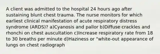 A client was admitted to the hospital 24 hours ago after sustaining blunt chest trauma. The nurse monitors for which earliest clinical manifestation of acute respiratory distress syndrome (ARDS)? a)Cyanosis and pallor b)Diffuse crackles and rhonchi on chest auscultation c)Increase respiratory rate from 18 to 30 breaths per minute d)Haziness or "white-out appearance of lungs on chest radiograph