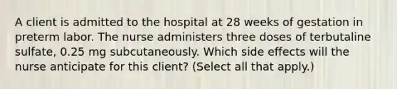 A client is admitted to the hospital at 28 weeks of gestation in preterm labor. The nurse administers three doses of terbutaline sulfate, 0.25 mg subcutaneously. Which side effects will the nurse anticipate for this client? (Select all that apply.)