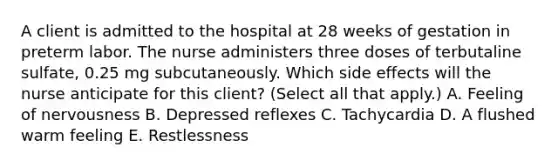 A client is admitted to the hospital at 28 weeks of gestation in preterm labor. The nurse administers three doses of terbutaline sulfate, 0.25 mg subcutaneously. Which side effects will the nurse anticipate for this client? (Select all that apply.) A. Feeling of nervousness B. Depressed reflexes C. Tachycardia D. A flushed warm feeling E. Restlessness