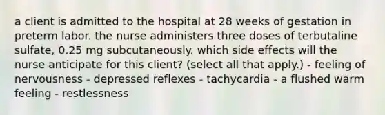 a client is admitted to the hospital at 28 weeks of gestation in preterm labor. the nurse administers three doses of terbutaline sulfate, 0.25 mg subcutaneously. which side effects will the nurse anticipate for this client? (select all that apply.) - feeling of nervousness - depressed reflexes - tachycardia - a flushed warm feeling - restlessness