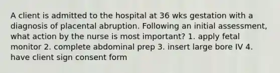 A client is admitted to the hospital at 36 wks gestation with a diagnosis of placental abruption. Following an initial assessment, what action by the nurse is most important? 1. apply fetal monitor 2. complete abdominal prep 3. insert large bore IV 4. have client sign consent form