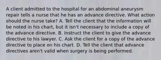 A client admitted to the hospital for an abdominal aneurysm repair tells a nurse that he has an advance directive. What action should the nurse take? A. Tell the client that the information will be noted in his chart, but it isn't necessary to include a copy of the advance directive. B. Instruct the client to give the advance directive to his lawyer. C. Ask the client for a copy of the advance directive to place on his chart. D. Tell the client that advance directives aren't valid when surgery is being performed.