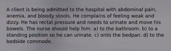 A client is being admitted to the hospital with abdominal pain, anemia, and bloody stools. He complains of feeling weak and dizzy. He has rectal pressure and needs to urinate and move his bowels. The nurse should help him: a) to the bathroom. b) to a standing position so he can urinate. c) onto the bedpan. d) to the bedside commode.