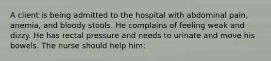 A client is being admitted to the hospital with abdominal pain, anemia, and bloody stools. He complains of feeling weak and dizzy. He has rectal pressure and needs to urinate and move his bowels. The nurse should help him: