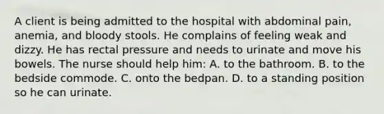 A client is being admitted to the hospital with abdominal pain, anemia, and bloody stools. He complains of feeling weak and dizzy. He has rectal pressure and needs to urinate and move his bowels. The nurse should help him: A. to the bathroom. B. to the bedside commode. C. onto the bedpan. D. to a standing position so he can urinate.