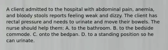 A client admitted to the hospital with abdominal pain, anemia, and bloody stools reports feeling weak and dizzy. The client has rectal pressure and needs to urinate and move their bowels. The nurse should help them: A. to the bathroom. B. to the bedside commode. C. onto the bedpan. D. to a standing position so he can urinate.