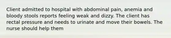 Client admitted to hospital with abdominal pain, anemia and bloody stools reports feeling weak and dizzy. The client has rectal pressure and needs to urinate and move their bowels. The nurse should help them