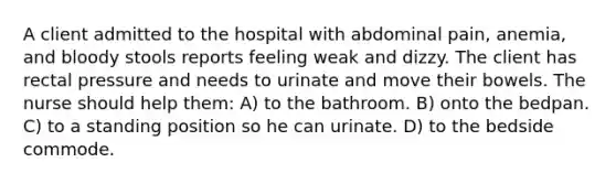 A client admitted to the hospital with abdominal pain, anemia, and bloody stools reports feeling weak and dizzy. The client has rectal pressure and needs to urinate and move their bowels. The nurse should help them: A) to the bathroom. B) onto the bedpan. C) to a standing position so he can urinate. D) to the bedside commode.