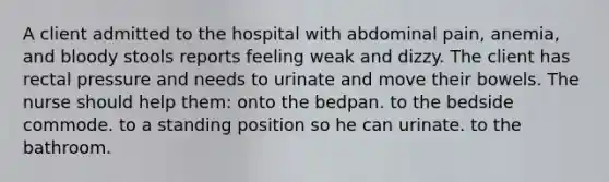 A client admitted to the hospital with abdominal pain, anemia, and bloody stools reports feeling weak and dizzy. The client has rectal pressure and needs to urinate and move their bowels. The nurse should help them: onto the bedpan. to the bedside commode. to a standing position so he can urinate. to the bathroom.