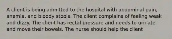 A client is being admitted to the hospital with abdominal pain, anemia, and bloody stools. The client complains of feeling weak and dizzy. The client has rectal pressure and needs to urinate and move their bowels. The nurse should help the client