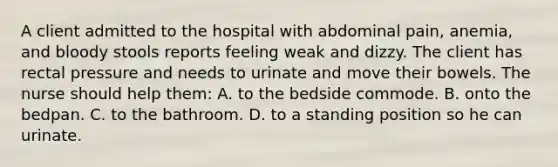 A client admitted to the hospital with abdominal pain, anemia, and bloody stools reports feeling weak and dizzy. The client has rectal pressure and needs to urinate and move their bowels. The nurse should help them: A. to the bedside commode. B. onto the bedpan. C. to the bathroom. D. to a standing position so he can urinate.