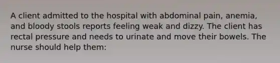 A client admitted to the hospital with abdominal pain, anemia, and bloody stools reports feeling weak and dizzy. The client has rectal pressure and needs to urinate and move their bowels. The nurse should help them: