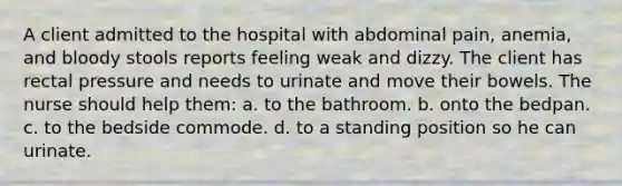 A client admitted to the hospital with abdominal pain, anemia, and bloody stools reports feeling weak and dizzy. The client has rectal pressure and needs to urinate and move their bowels. The nurse should help them: a. to the bathroom. b. onto the bedpan. c. to the bedside commode. d. to a standing position so he can urinate.