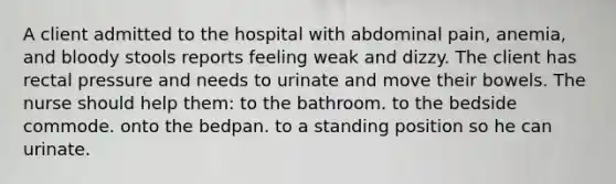 A client admitted to the hospital with abdominal pain, anemia, and bloody stools reports feeling weak and dizzy. The client has rectal pressure and needs to urinate and move their bowels. The nurse should help them: to the bathroom. to the bedside commode. onto the bedpan. to a standing position so he can urinate.