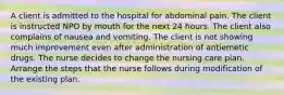 A client is admitted to the hospital for abdominal pain. The client is instructed NPO by mouth for the next 24 hours. The client also complains of nausea and vomiting. The client is not showing much improvement even after administration of antiemetic drugs. The nurse decides to change the nursing care plan. Arrange the steps that the nurse follows during modification of the existing plan.