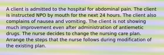 A client is admitted to the hospital for abdominal pain. The client is instructed NPO by mouth for the next 24 hours. The client also complains of nausea and vomiting. The client is not showing much improvement even after administration of antiemetic drugs. The nurse decides to change the nursing care plan. Arrange the steps that the nurse follows during modification of the existing plan.