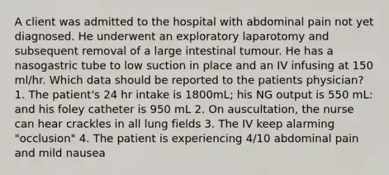 A client was admitted to the hospital with abdominal pain not yet diagnosed. He underwent an exploratory laparotomy and subsequent removal of a large intestinal tumour. He has a nasogastric tube to low suction in place and an IV infusing at 150 ml/hr. Which data should be reported to the patients physician? 1. The patient's 24 hr intake is 1800mL; his NG output is 550 mL: and his foley catheter is 950 mL 2. On auscultation, the nurse can hear crackles in all lung fields 3. The IV keep alarming "occlusion" 4. The patient is experiencing 4/10 abdominal pain and mild nausea