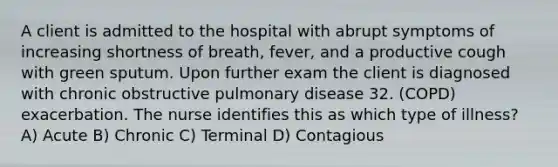 A client is admitted to the hospital with abrupt symptoms of increasing shortness of breath, fever, and a productive cough with green sputum. Upon further exam the client is diagnosed with chronic obstructive pulmonary disease 32. (COPD) exacerbation. The nurse identifies this as which type of illness? A) Acute B) Chronic C) Terminal D) Contagious