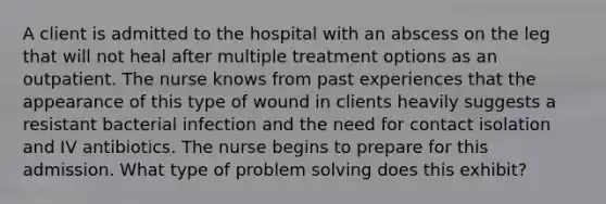 A client is admitted to the hospital with an abscess on the leg that will not heal after multiple treatment options as an outpatient. The nurse knows from past experiences that the appearance of this type of wound in clients heavily suggests a resistant bacterial infection and the need for contact isolation and IV antibiotics. The nurse begins to prepare for this admission. What type of problem solving does this exhibit?