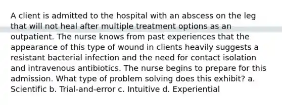 A client is admitted to the hospital with an abscess on the leg that will not heal after multiple treatment options as an outpatient. The nurse knows from past experiences that the appearance of this type of wound in clients heavily suggests a resistant bacterial infection and the need for contact isolation and intravenous antibiotics. The nurse begins to prepare for this admission. What type of problem solving does this exhibit? a. Scientific b. Trial-and-error c. Intuitive d. Experiential